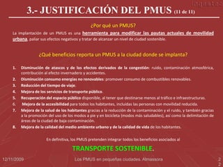 3.- JUSTIFICACIÓN DEL PMUS (11 de 11)
                                                ¿Por qué un PMUS?
    La implantación de un PMUS es una herramienta para modificar las pautas actuales de movilidad
    urbana, paliar sus efectos negativos y tratar de alcanzar un nivel de ciudad sostenible.


                   ¿Qué beneficios reporta un PMUS a la ciudad donde se implanta?

    1.   Disminución de atascos y de los efectos derivados de la congestión: ruido, contaminación atmosférica,
         contribución al efecto invernadero y accidentes.
    2.   Disminución consumo energías no renovables: promover consumo de combustibles renovables.
    3.   Reducción del tiempo de viaje.
    4.   Mejora de los servicios de transporte público.
    5.   Recuperación del espacio público disponible, al tener que destinarse menos al tráfico e infraestructuras.
    6.    Mejora de la accesibilidad para todos los habitantes, incluidas las personas con movilidad reducida.
    7.   Mejora de la salud de los habitantes gracias a la reducción de la contaminación y el ruido, y también gracias
         a la promoción del uso de los modos a pie y en bicicleta (modos más saludables), así como la delimitación de
         áreas de la ciudad de baja contaminación.
    8.   Mejora de la calidad del medio ambiente urbano y de la calidad de vida de los habitantes.

                       En definitiva, los PMUS pretenden integrar todos los beneficios asociados al

                                     TRANSPORTE SOSTENIBLE.
12/11/2009                             Los PMUS en pequeñas ciudades. Almassora                                          2
                                                                                                                         2
 