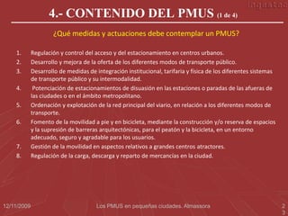 4.- CONTENIDO DEL PMUS (1 de 4)
                     ¿Qué medidas y actuaciones debe contemplar un PMUS?

    1.       Regulación y control del acceso y del estacionamiento en centros urbanos.
    2.       Desarrollo y mejora de la oferta de los diferentes modos de transporte público.
    3.       Desarrollo de medidas de integración institucional, tarifaria y física de los diferentes sistemas
             de transporte público y su intermodalidad.
    4.        Potenciación de estacionamientos de disuasión en las estaciones o paradas de las afueras de
             las ciudades o en el ámbito metropolitano.
    5.       Ordenación y explotación de la red principal del viario, en relación a los diferentes modos de
             transporte.
    6.       Fomento de la movilidad a pie y en bicicleta, mediante la construcción y/o reserva de espacios
             y la supresión de barreras arquitectónicas, para el peatón y la bicicleta, en un entorno
             adecuado, seguro y agradable para los usuarios.
    7.       Gestión de la movilidad en aspectos relativos a grandes centros atractores.
    8.       Regulación de la carga, descarga y reparto de mercancías en la ciudad.




12/11/2009                             Los PMUS en pequeñas ciudades. Almassora                                  2
                                                                                                                 3
 