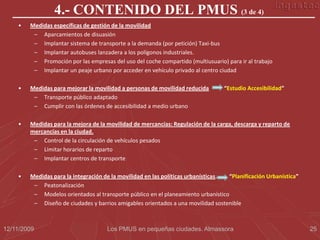 4.- CONTENIDO DEL PMUS (3 de 4)
    •   Medidas específicas de gestión de la movilidad
         – Aparcamientos de disuasión
         – Implantar sistema de transporte a la demanda (por petición) Taxi-bus
         – Implantar autobuses lanzadera a los polígonos industriales.
         – Promoción por las empresas del uso del coche compartido (multiusuario) para ir al trabajo
         – Implantar un peaje urbano por acceder en vehículo privado al centro ciudad

    •   Medidas para mejorar la movilidad a personas de movilidad reducida       “Estudio Accesibilidad”
         – Transporte público adaptado
         – Cumplir con las órdenes de accesibilidad a medio urbano

    •   Medidas para la mejora de la movilidad de mercancías: Regulación de la carga, descarga y reparto de
        mercancías en la ciudad.
         – Control de la circulación de vehículos pesados
         – Limitar horarios de reparto
         – Implantar centros de transporte

    •   Medidas para la integración de la movilidad en las políticas urbanísticas. “Planificación Urbanística”
         – Peatonalización
         – Modelos orientados al transporte público en el planeamiento urbanístico
         – Diseño de ciudades y barrios amigables orientados a una movilidad sostenible



12/11/2009                           Los PMUS en pequeñas ciudades. Almassora                                    25
 