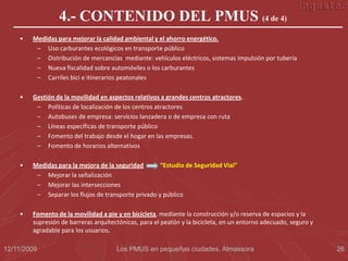 4.- CONTENIDO DEL PMUS (4 de 4)
    •   Medidas para mejorar la calidad ambiental y el ahorro energético.
         – Uso carburantes ecológicos en transporte público
         – Distribución de mercancías mediante: vehículos eléctricos, sistemas impulsión por tubería
         – Nueva fiscalidad sobre automóviles o los carburantes
         – Carriles bici e itinerarios peatonales

    •   Gestión de la movilidad en aspectos relativos a grandes centros atractores.
         – Políticas de localización de los centros atractores
         – Autobuses de empresa: servicios lanzadera o de empresa con ruta
         – Líneas específicas de transporte público
         – Fomento del trabajo desde el hogar en las empresas.
         – Fomento de horarios alternativos

    •   Medidas para la mejora de la seguridad       “Estudio de Seguridad Vial”
         – Mejorar la señalización
         – Mejorar las intersecciones
         – Separar los flujos de transporte privado y público

    •   Fomento de la movilidad a pie y en bicicleta, mediante la construcción y/o reserva de espacios y la
        supresión de barreras arquitectónicas, para el peatón y la bicicleta, en un entorno adecuado, seguro y
        agradable para los usuarios.

12/11/2009                            Los PMUS en pequeñas ciudades. Almassora                                   26
 