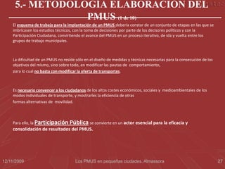 5.- METODOLOGÍA ELABORACIÓN DEL
                 PMUS (1 de 10)
    El esquema de trabajo para la implantación de un PMUS debería constar de un conjunto de etapas en las que se
    imbricasen los estudios técnicos, con la toma de decisiones por parte de los decisores políticos y con la
    Participación Ciudadana, convirtiendo el avance del PMUS en un proceso iterativo, de ida y vuelta entre los
    grupos de trabajo municipales.



    La dificultad de un PMUS no reside sólo en el diseño de medidas y técnicas necesarias para la consecución de los
    objetivos del mismo, sino sobre todo, en modificar las pautas de comportamiento,
    para lo cual no basta con modificar la oferta de transportes.



    Es necesario convencer a los ciudadanos de los altos costes económicos, sociales y medioambientales de los
    modos individuales de transporte, y mostrarles la eficiencia de otras
    formas alternativas de movilidad.



    Para ello, la Participación    Pública se convierte en un actor esencial para la eficacia y
    consolidación de resultados del PMUS.




12/11/2009                             Los PMUS en pequeñas ciudades. Almassora                                        27
 