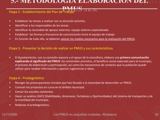5.- METODOLOGÍA ELABORACIÓN DEL
    Etapa 2.- Establecimiento del Plan dePMUS (4 de 10)
                                         Trabajo

    •   Establecer las tareas a realizar con su duración prevista.
    •   Identificar a los responsables de las tareas.
    •   Identificar la necesidad de apoyos externos: equipo externo especializado.
    •   Establecer las formas y frecuencia de comunicación entre el equipo de trabajo
    •   En función de todo ello, se deberán valorar los medios necesarios para la realización del PMUS.


    Etapa 3.- Presentar la decisión de realizar un PMUS y sus carácterísiticas

    •   El Ayuntamiento, con su comisión asesora y el apoyo de la consultora, elabora una primera comunicación
        explicando el significado del PMUS: los contenidos previstos, el beneficio social esperado para el municipio,
        el proceso de elaboración y participación, así como los mecanismos de contacto que la población puede
        utilizar para recabar información y aportar sugerencias e ideas.


    Etapa 4.- Prediagnóstico
    •   Recoger las preocupaciones iniciales que han llevado a la necesidad de desarrollar un PMUS.
    •   Conocer los proyectos en curso en el ámbito municipal.
    •   Censar los estudios existentes.
    •   Hacer un análisis DAFO (Debilidades, Amenazas, Fortalezas y Oportunidades) del sistema de transportes y de
        la movilidad del municipio.
    •   Redactar el prediagnóstico.


12/11/2009                            Los PMUS en pequeñas ciudades. Almassora                                          30
 