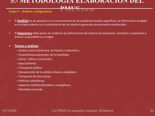 5.- METODOLOGÍA ELABORACIÓN DEL
    Etapa 7.- Análisis y Diagnóstico PMUS (6 de 10)
    •   El Análisis ha de apoyarse en el conocimiento de los problemas locales específicos, la información recogida
        en la etapa anterior y el cumplimiento de los objetivos generales previamente establecidos.

    •   El Diagnóstico debe poner en evidencia las disfunciones del sistema de transporte, contribuir a explicarlas y
        evaluar su gravedad y su origen.


    •   Temas a analizar:
             – Análisis socio-económico, territorial y urbanístico.
             – Características generales de la movilidad.
             – Viario. Tráfico y circulación.
             – Aparcamiento.
             – Transporte público.
             – Recuperación de la calidad urbana y ciudadana.
             – Transporte de mercancías.
             – Políticas urbanísticas.
             – Aspectos medioambientales y energéticos.
             – Movilidad reducida.




12/11/2009                                 Los PMUS en pequeñas ciudades. Almassora                                     32
 