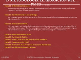 5.- METODOLOGÍA ELABORACIÓN DEL
    Etapa 11.- Definición de Escenarios PMUS (10 de 10)
        Un escenario es un instrumento que sirve para establecer pronósticos, permitiendo comparar diferentes
        evoluciones previsibles del sistema de transporte.


    Etapa 12.- Establecimiento de una estratégia
        Una estrategia supone combinar y ordenar en el tiempo las medidas seleccionadas para que se alcancen los
        objetivos generales.


    Etapa 13.- Redacción del PMUS
        Esta etapa supone la cristalización de todas las tareas realizadas en un documento que contenga el Plan de
        Acción a llevar a cabo, que refleje las estrategias consensuadas y la prioridad de las medidas, y proponga un
        procedimiento de evaluación y seguimiento del plan, así como un programa de financiación.


    Etapa 14.- Búsqueda de financiación
    Etapa 15.- Participación Pública
    Etapa 16.- Puesta en marcha del Plan de Acción del PMUS
    Etapa 17.- Seguimiento del PMUS
    Etapa 18.- Evaluación de la eficacia de las acciones implantadas.
    Etapa 19.- Establecer Medidas Correctoras




12/11/2009                            Los PMUS en pequeñas ciudades. Almassora                                          36
 