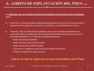 6.- ÁMBITO DE IMPLANTACIÓN DEL PMUS (2 de
                                               4)



Los municipios que se encuentren claramente integrados en estructuras supra-municipales
deben:

a)   Desarrollar su Plan Municipal de Movilidad Sostenible centrado en el tratamiento de los
     desplazamientos interiores a su término municipal y, más limitadamente, al resto.

b)   Promover, bien la realización de verdaderos planes de movilidad metropolitanos o
     comarcales, bien la coordinación de iniciativas de movilidad sostenible con el resto de
     municipios afectados, en lo referente fundamentalmente a:
       – Redes de transporte público.
       – Redes de pistas ciclistas interurbanas.
       – Redes viarias para el tráfico rodado.
       – Conexiones e integración peatonal de los bordes municipales.
       – Política coordinada de aparcamientos.
.
      Este es el caso de aplicación al área metropolitana de la Plana

12/11/2009                    Los PMUS en pequeñas ciudades. Almassora                         3
                                                                                               8
 