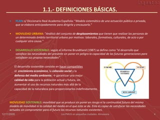 1.1.- DEFINICIONES BÁSICAS.
      •      PLAN: s/ Diccionario Real Academia Española: “Modelo sistemático de una actuación pública o privada,
             que se elabora anticipadamente para dirigirla y encauzarla.”

      •      MOVILIDAD URBANA: “Análisis del conjunto de desplazamientos que tienen que realizar las personas de
             un determinado ámbito territorial urbano por motivos: laborales, formativos, culturales, de ocio o por
             cualquier otra causa.”

      •      DESARROLLO SOSTENIBLE: según el informe Brundtland (1987) se define como “el desarrollo que
             satisface las necesidades del presente sin poner en peligro la capacidad de las futuras generaciones para
             satisfacer sus propias necesidades”.

          El desarrollo sostenible consiste en hacer compatibles
          el crecimiento económico, la cohesión social y la
          defensa del medio ambiente; → garantizar una mejor
          calidad de vida para la población actual y futura, sin
          aumentar el uso de recursos naturales más allá de la
          capacidad de la naturaleza para proporcionarlos indefinidamente.



      MOVILIDAD SOSTENIBLE: movilidad que se produce sin poner en riesgo ni la continuidad futura del mismo
      modelo de movilidad ni la calidad del medio en el que esta se da. Esta es capaz de satisfacer las necesidades
      actuales sin comprometer para el futuro los recursos naturales existentes.
12/11/2009                                       Los PMUS en pequeñas ciudades. Almassora                                4
 
