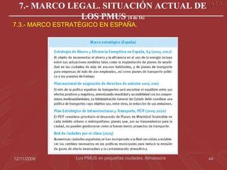 7.- MARCO LEGAL. SITUACIÓN ACTUAL DE
              LOS PMUS (4 de 16)
7.3.- MARCO ESTRATÉGICO EN ESPAÑA.




12/11/2009       Los PMUS en pequeñas ciudades. Almassora   44
 