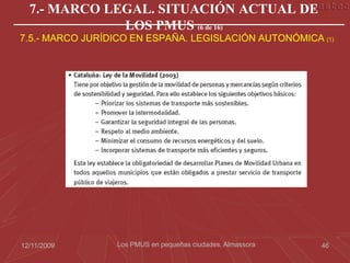 7.- MARCO LEGAL. SITUACIÓN ACTUAL DE
              LOS PMUS (6 de 16)
7.5.- MARCO JURÍDICO EN ESPAÑA. LEGISLACIÓN AUTONÓMICA (1)




12/11/2009       Los PMUS en pequeñas ciudades. Almassora   46
 