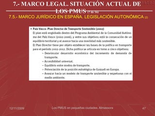 7.- MARCO LEGAL. SITUACIÓN ACTUAL DE
              LOS PMUS (7 de 16)
7.5.- MARCO JURÍDICO EN ESPAÑA. LEGISLACIÓN AUTONÓMICA (2)




12/11/2009       Los PMUS en pequeñas ciudades. Almassora   47
 