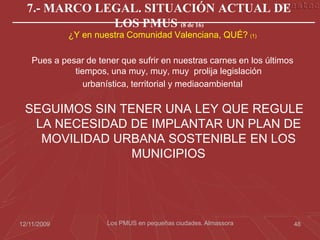 7.- MARCO LEGAL. SITUACIÓN ACTUAL DE
              LOS PMUS (8 de 16)
             ¿Y en nuestra Comunidad Valenciana, QUÉ? (1)

    Pues a pesar de tener que sufrir en nuestras carnes en los últimos
              tiempos, una muy, muy, muy prolija legislación
                 urbanística, territorial y mediaoambiental

 SEGUIMOS SIN TENER UNA LEY QUE REGULE
  LA NECESIDAD DE IMPLANTAR UN PLAN DE
   MOVILIDAD URBANA SOSTENIBLE EN LOS
                MUNICIPIOS




12/11/2009             Los PMUS en pequeñas ciudades. Almassora          48
 