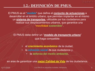 1.2.- DEFINICIÓN DE PMUS.
       El PMUS es el “modelo” que define el conjunto de actuaciones a
        desarrollar en el ámbito urbano, que permitan implantar en el mismo
           un sistema de transportes, utilizable por los ciudadanos para
             realizar sus desplazamientos urbanos, que garantice una
                              “movilidad sostenible”.


             El PMUS debe definir un “modelo de transporte urbano”
                             que haga compatible:

                   • el crecimiento económico de la ciudad,
                   • la cohesión social de sus ciudadanos y,
                      • la defensa del medio ambiente,

      en aras de garantizar una mejor Calidad de Vida de los ciudadanos.

12/11/2009                   Los PMUS en pequeñas ciudades. Almassora         5
 