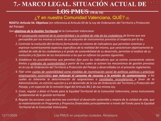 7.- MARCO LEGAL. SITUACIÓN ACTUAL DE
                   LOS PMUS (10 de 16)
                        ¿Y en nuestra Comunidad Valenciana, QUÉ? (2)
    ROGTU: Artículo 54. Objetivos (en referencia al Artículo 69 de la Ley de Ordenación del Territorio y Protección
    del Paisaje).
    Son objetivos de la Gestión Territorial de la Comunitat Valenciana:
         1. La consecución material de la sostenibilidad y la calidad de vida de los ciudadanos de forma que sea
            perceptible por los mismos a través de un conjunto de instrumentos previstos al respecto por la ley.
         2. Controlar la evolución del territorio formulando un sistema de indicadores que permitan sintetizar y
            expresar numéricamente aspectos específicos de la realidad del mismo, que caractericen objetivamente la
            calidad de vida de los ciudadanos y el grado de sostenibilidad de su desarrollo, permitan el análisis de su
            evolución y la fijación de los mecanismos a los que se refieren los puntos siguientes.
         3. Establecer los procedimientos que permitan fijar para los indicadores que se estime conveniente valores
            límites y umbrales de sostenibilidad a partir de los cuales se activen los mecanismos de gestión previstos
            en la Ley de Ordenación del Territorio y Protección del Paisaje y desarrollados en el presente reglamento.
         4. Fijar unas cuotas de sostenibilidad como medidas de incentivación social de políticas públicas y prácticas
            empresariales sostenibles que reduzcan el consumo de recursos y la emisión de contaminantes, a las
            cuales es inherente la determinación de asignaciones o cantidades recaudatorias a favor de la
            Administración, en estricta sujeción a y en desarrollo de la Ley de Ordenación del Territorio y Protección del
            Paisaje, y en especial de la remisión legal del Artículo 84.1 de esa misma Ley.
         5. Crear, regular y dotar el Fondo para la Equidad Territorial de la Comunitat Valenciana, como instrumento
            fundamental de la gestión territorial.
         6. Regular las acciones cuyo destino sea contribuir al desarrollo sostenible y mejora de la calidad de vida, que
            se materializarán en Programas y Proyectos financiados principalmente a través del Fondo para la Equidad
            Territorial de la Comunitat Valenciana.

12/11/2009                              Los PMUS en pequeñas ciudades. Almassora                                             50
 