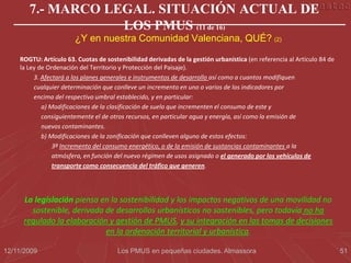7.- MARCO LEGAL. SITUACIÓN ACTUAL DE
                   LOS PMUS (11 de 16)
                       ¿Y en nuestra Comunidad Valenciana, QUÉ? (2)

    ROGTU: Artículo 63. Cuotas de sostenibilidad derivadas de la gestión urbanística (en referencia al Artículo 84 de
    la Ley de Ordenación del Territorio y Protección del Paisaje).
         3. Afectará a los planes generales e instrumentos de desarrollo así como a cuantos modifiquen
         cualquier determinación que conlleve un incremento en uno o varios de los indicadores por
         encima del respectivo umbral establecido, y en particular:
            a) Modificaciones de la clasificación de suelo que incrementen el consumo de este y
            consiguientemente el de otros recursos, en particular agua y energía, así como la emisión de
            nuevos contaminantes.
            b) Modificaciones de la zonificación que conlleven alguno de estos efectos:
                3º Incremento del consumo energético, o de la emisión de sustancias contaminantes a la
                atmósfera, en función del nuevo régimen de usos asignado o el generado por los vehículos de
                transporte como consecuencia del tráfico que generen.




      La legislación piensa en la sostenibilidad y los impactos negativos de una movilidad no
        sostenible, derivada de desarrollos urbanísticos no sostenibles, pero todavía no ha
      regulado la elaboración y gestión de PMUS, y su integración en las tomas de decisiones
                             en la ordenación territorial y urbanística.

12/11/2009                             Los PMUS en pequeñas ciudades. Almassora                                         51
 