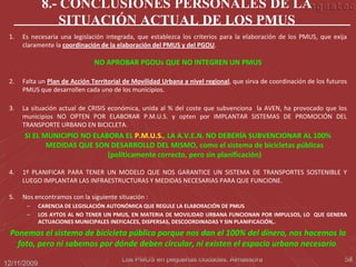 8.- CONCLUSIONES PERSONALES DE LA
                  SITUACIÓN ACTUAL DE LOS PMUS
 1.   Es necesaria una legislación integrada, que establezca los criterios para la elaboración de los PMUS, que exija
      claramente la coordinación de la elaboración del PMUS y del PGOU.

                               NO APROBAR PGOUs QUE NO INTEGREN UN PMUS

 2.   Falta un Plan de Acción Territorial de Movilidad Urbana a nivel regional, que sirva de coordinación de los futuros
      PMUS que desarrollen cada uno de los municipios.

 3.   La situación actual de CRISIS económica, unida al % del coste que subvenciona la AVEN, ha provocado que los
      municipios NO OPTEN POR ELABORAR P.M.U.S. y opten por IMPLANTAR SISTEMAS DE PROMOCIÓN DEL
      TRANSPORTE URBANO EN BICICLETA.
      SI EL MUNICIPIO NO ELABORA EL P.M.U.S., LA A.V.E.N. NO DEBERÍA SUBVENCIONAR AL 100%
             MEDIDAS QUE SON DESARROLLO DEL MISMO, como el sistema de bicicletas públicas
                             (políticamente correcto, pero sin planificación)

 4.   1º PLANIFICAR PARA TENER UN MODELO QUE NOS GARANTICE UN SISTEMA DE TRANSPORTES SOSTENIBLE Y
      LUEGO IMPLANTAR LAS INFRAESTRUCTURAS Y MEDIDAS NECESARIAS PARA QUE FUNCIONE.

 5.   Nos encontramos con la siguiente situación :
       –     CARENCIA DE LEGISLACIÓN AUTONÓMICA QUE REGULE LA ELABORACIÓN DE PMUS
       –     LOS AYTOS AL NO TENER UN PMUS, EN MATERIA DE MOVILIDAD URBANA FUNCIONAN POR IMPULSOS, LO QUE GENERA
             ACTUACIONES MUNICIPALES INEFICACES, DISPERSAS, DESCOORDINADAS Y SIN PLANIFICACIÓN,.

 Ponemos el sistema de bicicleta pública porque nos dan el 100% del dinero, nos hacemos la
   foto, pero ni sabemos por dónde deben circular, ni existen el espacio urbano necesario.
                                        Los PMUS en pequeñas ciudades. Almassora                                       58
12/11/2009
 