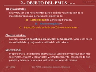 2.- OBJETO DEL PMUS (1 de 6)
Objetivos básicos:
  Los PMUS son una herramientas para el análisis y planificación de la
  movilidad urbana, que persiguen los objetivos de:
                 a) Sostenibilidad de la movilidad urbana,
                         b) Ahorro energético y,
           c) Reducción de la emisión de CO2 y contaminantes.

Objetivo principal:
   Alcanzar un nuevo equilibrio en los medios de transporte, sobre unas bases
   de sostenibilidad y mejora de la calidad de vida urbana.

Objetivo final:
   Proporcionar a la ciudadanía alternativas al vehículo privado que sean más
   sostenibles, eficaces y confortables y, simultáneamente, convencer de que
   pueden y deben ser usadas en sustitución del vehículo privado.

12/11/2009              Los PMUS en pequeñas ciudades. Almassora            6
 