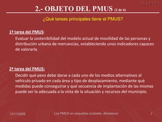 2.- OBJETO DEL PMUS (2 de 6)
                  ¿Qué tareas principales tiene el PMUS?

1ª tarea del PMUS:
    Evaluar la sostenibilidad del modelo actual de movilidad de las personas y
    distribución urbana de mercancías, estableciendo unos indicadores capaces
    de valorarla.



2ª tarea del PMUS:
    Decidir qué peso debe darse a cada uno de los medios alternativos al
    vehículo privado en cada área y tipo de desplazamiento, mediante qué
    medidas puede conseguirse y qué secuencia de implantación de las mismas
    puede ser la adecuada a la vista de la situación y recursos del municipio.



12/11/2009              Los PMUS en pequeñas ciudades. Almassora            7
 