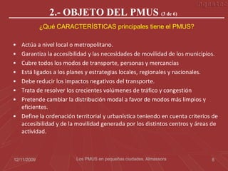 2.- OBJETO DEL PMUS (3 de 6)
             ¿Qué CARACTERÍSTICAS principales tiene el PMUS?

• Actúa a nivel local o metropolitano.
• Garantiza la accesibilidad y las necesidades de movilidad de los municipios.
• Cubre todos los modos de transporte, personas y mercancías
• Está ligados a los planes y estrategias locales, regionales y nacionales.
• Debe reducir los impactos negativos del transporte.
• Trata de resolver los crecientes volúmenes de tráfico y congestión
• Pretende cambiar la distribución modal a favor de modos más limpios y
  eficientes.
• Define la ordenación territorial y urbanística teniendo en cuenta criterios de
  accesibilidad y de la movilidad generada por los distintos centros y áreas de
  actividad.



12/11/2009              Los PMUS en pequeñas ciudades. Almassora             8
 