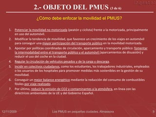 2.- OBJETO DEL PMUS (3 de 6)
                       ¿Cómo debe enfocar la movilidad el PMUS?

    1. Potenciar la movilidad no motorizada (peatón y ciclista) frente a la motorizada, principalmente
       en uso del automóvil.
    2. Modificar la tendencia de movilidad, que favorece un crecimiento de los viajes en automóvil
       para conseguir una mayor participación del transporte público en la movilidad motorizada.
    3. Apostar por políticas coordinadas de circulación, aparcamiento y transporte público: fomentar
       la intermodalidad entre el transporte público y el automóvil (aparcamientos de disuasión) y
       reducir el uso del coche en la ciudad.
    4. Regular la circulación de vehículos pesados y de la carga y descarga.
    5. Incidir en colectivos ciudadanos, como los estudiantes, los trabajadores industriales, empleados
       o los usuarios de los hospitales para promover medidas más sostenibles en la gestión de su
       movilidad.
    6. Conseguir un mejor balance energético mediante la reducción del consumo de combustibles
       fósiles por viaje realizado.
    7. Por último, reducir la emisión de CO2 y contaminantes a la atmósfera, en línea con las
       directrices ambientales de la UE y del Gobierno Español.




12/11/2009                        Los PMUS en pequeñas ciudades. Almassora                                9
 