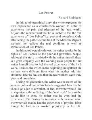 Los Pobres
-Richard Rodriguez
In this autobiographicalstory, the writer expresses his
own experience as a construction worker. In order to
experience the pain and pleasure of the ‘real work’,
he joins the summer work but he is unable to feel the real
experience of “Los Pobres” i.e. poor and powerless. Only
after seeing the pathetic condition of the Mexican Migrant
workers, he realizes the real condition as well as
exploitation of Los Pobres.
In this autobiographicalstory, thewriter speaks for the
rights of Los Pobres i.e the poor and powerless people.
Although this story is related with the writer himself, there
is a great empathy with the working class people for the
writer himself tried to feel the real experience of the hard
work. Besides, thewriter, in the beginning thought that the
workers were different from what his mother told him
about but later he realized that the real workers were truly
poor and powerless.
During his graduation, the writer was in search of the
summer job and one of his friends suggested him that he
should get a job as a worker. In fact, the writer would like
to experience the suffering of the ‘real work’ because he
would like to show his father that he even had the
experience of it. During his interview with the contractor,
the writer aid that he had the experience of physical labor
though he had never worked physically in his life.
 