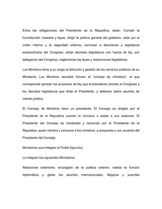 Entra las obligaciones del Presidente de la Republica, están: Cumplir la

Constitución, tratados y leyes; dirigir la política general del gobierno; velar por el

orden interno y la seguridad externa; convocar a elecciones y legislatura

extraordinaria del Congreso; dictar decretos legislativos con fuerza de ley, por

delegación del Congreso; reglamentar las leyes y resoluciones legislativas.


Los Ministros tiene a su cargo la dirección y gestión de los servicios públicos de su

Ministerio. Los Ministros reunidos forman el “consejo de ministros”, al que

corresponde aprobar los proyectos de ley que el presidente someta al Congreso y

los decretos legislativos que dicta el Presidente, y deliberar sobre asuntos de

interés público.


El Consejo de Ministros tiene un presidente. El Consejo es dirigido por el

Presidente de la Republica cuando lo convoca o asiste a sus sesiones. El

Presidente del Consejo es nombrado y removido por el Presidente de la

Republica, quien nombra y remueve a los ministros, a propuesta y con acuerdo del

Presidente del Consejo.


Ministerios que Integran el Poder Ejecutivo


Lo integran los siguientes Ministerios:


Relaciones exteriores: encargado de la política exterior, realiza la función

diplomática   y    gesta   los   asuntos   internacionales.   Negocia    y   suscribe
 