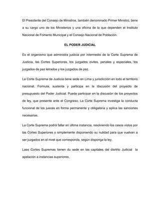 El Presidente del Consejo de Ministros, también denominado Primer Ministro, tiene

a su cargo uno de los Ministerios y una oficina de la que dependen el Instituto

Nacional de Fomento Municipal y el Consejo Nacional de Población.


                              EL PODER JUDICIAL


Es el organismo que administra justicia por intermedio de la Corte Suprema de

Justicia, las Cortes Superiores, los juzgados civiles, penales y especiales, los

juzgados de paz letrados y los juzgados de paz.


La Corte Suprema de Justicia tiene sede en Lima y jurisdicción en todo el territorio

nacional. Formula, sustenta y participa en la discusión del proyecto de

presupuesto del Poder Judicial. Puede participar en la discusión de los proyectos

de ley, que presente ante el Congreso. La Corte Suprema investiga la conducta

funcional de los jueces en forma permanente y obligatoria y aplica las sanciones

necesarias.


La Corte Suprema podrá fallar en última instancia, resolviendo los casos vistos por

las Cortes Superiores o simplemente disponiendo su nulidad para que vuelvan a

ser juzgados en el nivel que corresponda, según disponga la ley.


Laas Cortes Supremas tienen du sede en las capitales del disrtrto Judicial la

apelación a instancias superiores.
 