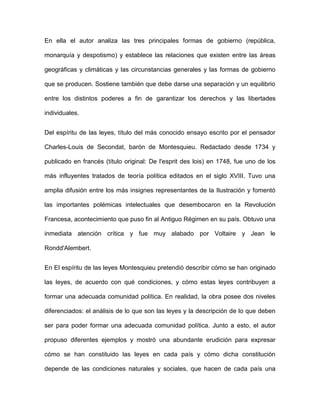 En ella el autor analiza las tres principales formas de gobierno (república,

monarquía y despotismo) y establece las relaciones que existen entre las áreas

geográficas y climáticas y las circunstancias generales y las formas de gobierno

que se producen. Sostiene también que debe darse una separación y un equilibrio

entre los distintos poderes a fin de garantizar los derechos y las libertades

individuales.


Del espíritu de las leyes, título del más conocido ensayo escrito por el pensador

Charles-Louis de Secondat, barón de Montesquieu. Redactado desde 1734 y

publicado en francés (título original: De l'esprit des lois) en 1748, fue uno de los

más influyentes tratados de teoría política editados en el siglo XVIII. Tuvo una

amplia difusión entre los más insignes representantes de la Ilustración y fomentó

las importantes polémicas intelectuales que desembocaron en la Revolución

Francesa, acontecimiento que puso fin al Antiguo Régimen en su país. Obtuvo una

inmediata atención crítica y fue muy alabado por Voltaire y Jean le

Rondd'Alembert.


En El espíritu de las leyes Montesquieu pretendió describir cómo se han originado

las leyes, de acuerdo con qué condiciones, y cómo estas leyes contribuyen a

formar una adecuada comunidad política. En realidad, la obra posee dos niveles

diferenciados: el análisis de lo que son las leyes y la descripción de lo que deben

ser para poder formar una adecuada comunidad política. Junto a esto, el autor

propuso diferentes ejemplos y mostró una abundante erudición para expresar

cómo se han constituido las leyes en cada país y cómo dicha constitución

depende de las condiciones naturales y sociales, que hacen de cada país una
 