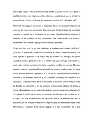 comunidad propia. Pero, al mismo tiempo, también aportó nuevas ideas para el

establecimiento de un régimen político diferente, caracterizado por la división o

separación de poderes políticos y por una nueva consideración del poder real.


Asimismo, Montesquieu insistía en la necesidad de que el legislador elaborara las

leyes de tal modo que combinara dos elementos fundamentales: la necesidad

natural y el carácter de la naturaleza de las cosas, y la obligación de alcanzar la

felicidad de la mayoría de los ciudadanos (que consideraba una finalidad

necesaria de todo sistema legal y de toda forma de gobierno).


Poder ejecutivo, una de las tres facultades y funciones primordiales del Estado

(junto con la legislativa y la judicial) consistente en hacer cumplir las leyes y que

suele ejercer el gobierno o el propio jefe del Estado. Se distingue del poder

legislativo, ejercido generalmente por el Parlamento, que promulga o revoca leyes,

y del poder judicial, que interpreta, hace respetar o invalida las mismas. El poder

ejecutivo concibe y ejecuta políticas generales de acuerdo con las cuales las leyes

tienen que ser aplicadas, representa a la nación en sus relaciones diplomáticas,

sostiene a las Fuerzas Armadas y en ocasiones aconseja con respecto a la

legislación. La teoría política de la división entre el ejecutivo y los demás poderes

del Estado era conocida ya en las antiguas civilizaciones clásicas de Grecia y

Roma, y fue aplicada con un alcance limitado en algunos gobiernos medievales. El

principio de la división de poderes, sin embargo, fue formulado por primera vez en

el siglo XVIII por Charles-Louis de Secondat, barón de Montesquieu. En la

actualidad, en los estados democráticos, el poder ejecutivo está considerado como

administrador y ejecutor de la voluntad popular a la cual representa y de la que
 