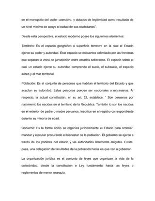 en el monopolio del poder coercitivo, y dotados de legitimidad como resultado de

un nivel mínimo de apoyo o lealtad de sus ciudadanos”.


Desde esta perspectiva, el estado moderno posee los siguientes elementos:


Territorio: Es el espacio geográfico o superficie terrestre en la cual el Estado

ejerce su poder y autoridad. Este espacio se encuentra delimitado por las fronteras

que separan la zona de jurisdicción entre estados soberanos. El espacio sobre el

cual un estado ejerce su autoridad comprende el suelo, el subsuelo, el espacio

aéreo y el mar territorial.


Población: Es el conjunto de personas que habitan el territorio del Estado y que

aceptan su autoridad. Estas personas pueden ser nacionales o extranjeras. Al

respecto, la actual constitución, en su art. 52, establece: “ Son peruanos por

nacimiento los nacidos en el territorio de la Republica. También lo son los nacidos

en el exterior de padre o madre peruanos, inscritos en el registro correspondiente

durante su minoría de edad.


Gobierno: Es la forma como se organiza jurídicamente el Estado para ordenar,

mandar y ejecutar procurando el bienestar de la población. El gobierno se ejerce a

través de los poderes del estado y las autoridades libremente elegidas. Existe,

pues, una delegación de facultades de la población hacia los que van a gobernar.


La organización jurídica es el conjunto de leyes que organizan la vida de la

colectividad, desde la constitución o Ley fundamental hasta las leyes o

reglamentos de menor jerarquía.
 