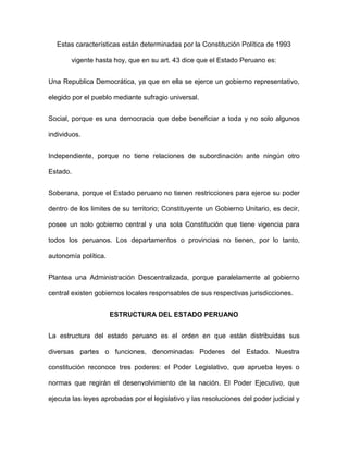 Estas características están determinadas por la Constitución Política de 1993

       vigente hasta hoy, que en su art. 43 dice que el Estado Peruano es:


Una Republica Democrática, ya que en ella se ejerce un gobierno representativo,

elegido por el pueblo mediante sufragio universal.


Social, porque es una democracia que debe beneficiar a toda y no solo algunos

individuos.


Independiente, porque no tiene relaciones de subordinación ante ningún otro

Estado.


Soberana, porque el Estado peruano no tienen restricciones para ejerce su poder

dentro de los limites de su territorio; Constituyente un Gobierno Unitario, es decir,

posee un solo gobierno central y una sola Constitución que tiene vigencia para

todos los peruanos. Los departamentos o provincias no tienen, por lo tanto,

autonomía política.


Plantea una Administración Descentralizada, porque paralelamente al gobierno

central existen gobiernos locales responsables de sus respectivas jurisdicciones.


                      ESTRUCTURA DEL ESTADO PERUANO


La estructura del estado peruano es el orden en que están distribuidas sus

diversas partes o funciones, denominadas Poderes del Estado. Nuestra

constitución reconoce tres poderes: el Poder Legislativo, que aprueba leyes o

normas que regirán el desenvolvimiento de la nación. El Poder Ejecutivo, que

ejecuta las leyes aprobadas por el legislativo y las resoluciones del poder judicial y
 
