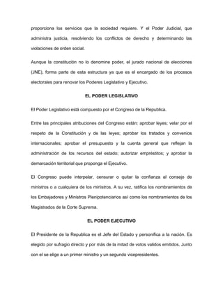 proporciona los servicios que la sociedad requiere. Y el Poder Judicial, que

administra justicia, resolviendo los conflictos de derecho y determinando las

violaciones de orden social.


Aunque la constitución no lo denomine poder, el jurado nacional de elecciones

(JNE), forma parte de esta estructura ya que es el encargado de los procesos

electorales para renovar los Poderes Legislativo y Ejecutivo.


                               EL PODER LEGISLATIVO


El Poder Legislativo está compuesto por el Congreso de la Republica.


Entre las principales atribuciones del Congreso están: aprobar leyes; velar por el

respeto de la Constitución y de las leyes; aprobar los tratados y convenios

internacionales; aprobar el presupuesto y la cuenta general que reflejan la

administración de los recursos del estado; autorizar empréstitos; y aprobar la

demarcación territorial que proponga el Ejecutivo.


El Congreso puede interpelar, censurar o quitar la confianza al consejo de

ministros o a cualquiera de los ministros. A su vez, ratifica los nombramientos de

los Embajadores y Ministros Plenipotenciarios así como los nombramientos de los

Magistrados de la Corte Suprema.


                               EL PODER EJECUTIVO


El Presidente de la Republica es el Jefe del Estado y personifica a la nación. Es

elegido por sufragio directo y por más de la mitad de votos validos emitidos. Junto

con el se elige a un primer ministro y un segundo vicepresidentes.
 