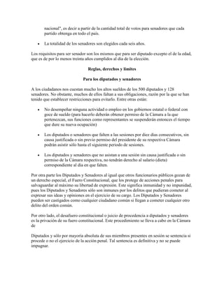 nacional", es decir a partir de la cantidad total de votos para senadores que cada
       partido obtenga en todo el país.

       La totalidad de los senadores son elegidos cada seis años.

Los requisitos para ser senador son los mismos que para ser diputado excepto el de la edad,
que es de por lo menos treinta años cumplidos al día de la elección.

                                Reglas, derechos y límites

                             Para los diputados y senadores

A los ciudadanos nos cuestan mucho los altos sueldos de los 500 diputados y 128
senadores. No obstante, muchos de ellos faltan a sus obligaciones, razón por la que se han
tenido que establecer restricciones para evitarlo. Entre otras están:

       No desempeñar ninguna actividad o empleo en los gobiernos estatal o federal con
       goce de sueldo (para hacerlo deberán obtener permiso de la Cámara a la que
       pertenezcan, sus funciones como representantes se suspenderán entonces el tiempo
       que dure su nueva ocupación)

       Los diputados o senadores que falten a las sesiones por diez días consecutivos, sin
       causa justificada o sin previo permiso del presidente de su respectiva Cámara
       podrán asistir sólo hasta el siguiente periodo de sesiones.

       Los diputados y senadores que no asistan a una sesión sin causa justificada o sin
       permiso de la Cámara respectiva, no tendrán derecho al salario (dieta)
       correspondiente al día en que falten.

Por otra parte los Diputados y Senadores al igual que otros funcionarios públicos gozan de
un derecho especial, el Fuero Constitucional, que los protege de acciones penales para
salvaguardar al máximo su libertad de expresión. Este significa inmunidad y no impunidad,
pues los Diputados y Senadores sólo son inmunes por los delitos que pudieran cometer al
expresar sus ideas y opiniones en el ejercicio de su cargo. Los Diputados y Senadores
pueden ser castigados como cualquier ciudadano común si llegan a cometer cualquier otro
delito del orden común.

Por otro lado, el desafuero constitucional o juicio de procedencia a diputados y senadores
es la privación de su fuero constitucional. Este procedimiento se lleva a cabo en la Cámara
de

Diputados y sólo por mayoría absoluta de sus miembros presentes en sesión se sentencia si
procede o no el ejercicio de la acción penal. Tal sentencia es definitiva y no se puede
impugnar.
 
