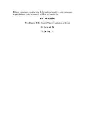 El fuero y desafuero constitucional de Diputados y Senadores están contenidos
respectivamente en los artículos 61 y 111 de la Constitución.

                                   BIBLIOGRAFÍA:

               Constitución de los Estados Unidos Mexicanos, artículos

                                    52, 53, 56, 61, 70,

                                    73, 74, 76 y 111.
 