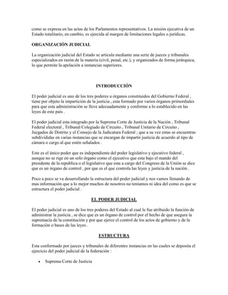 como se expresa en las actas de los Parlamentos representativos. La misión ejecutiva de un
Estado totalitario, en cambio, es ejercida al margen de limitaciones legales o jurídicas.

ORGANIZACIÓN JUDICIAL

La organización judicial del Estado se articula mediante una serie de jueces y tribunales
especializados en razón de la materia (civil, penal, etc.), y organizados de forma jerárquica,
lo que permite la apelación a instancias superiores.



                                     INTRODUCCIÓN

El poder judicial es uno de los tres poderes u órganos constituidos del Gobierno Federal ,
tiene por objeto la impartición de la justicia , esta formado por varios órganos primordiales
para que esta administración se lleve adecuadamente y conforme a lo establecido en las
leyes de este país .

El poder judicial esta integrado por la Suprema Corte de Justicia de la Nación , Tribunal
Federal electoral , Tribunal Colegiado de Circuito , Tribunal Unitario de Circuito ,
Juzgados de Distrito y el Consejo de la Judicatura Federal ; que a su vez estas se encuentras
subdivididas en varias instancias que se encargan de impartir justicia de acuerdo al tipo de
cámara o cargo al que estén señalados .

Este es el único poder que es independiente del poder legislativo y ejecutivo federal ,
aunque no se rige en un solo órgano como el ejecutivo que esta bajo el mando del
presidente de la republica o el legislativo que esta a cargo del Congreso de la Unión se dice
que es un órgano de control , por que es el que controla las leyes y justicia de la nación .

Poco a poco se va desarrollando la estructura del poder judicial y nos vamos llenando de
mas información que a lo mejor muchos de nosotros no teníamos ni idea del como es que se
estructura el poder judicial .

                                  EL PODER JUDICIAL

El poder judicial es uno de los tres poderes del Estado al cual le fue atribuido la función de
administrar la justicia , se dice que es un órgano de control por el hecho de que asegura la
supremacía de la constitución y por que ejerce el control de los actos de gobierno y de la
formación o bases de las leyes .

                                      ESTRUCTURA

Esta conformado por jueces y tribunales de diferentes instancias en las cuales se deposita el
ejercicio del poder judicial de la federación :

       Suprema Corte de Justicia
 