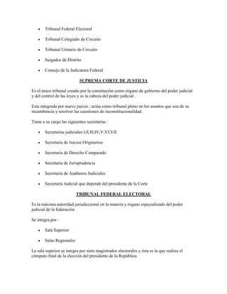 Tribunal Federal Electoral

       Tribunal Colegiado de Circuito

       Tribunal Unitario de Circuito

       Juzgados de Distrito

       Consejo de la Judicatura Federal

                            SUPREMA CORTE DE JUSTICIA

Es el único tribunal creado por la constitución como órgano de gobierno del poder judicial
y del control de las leyes y es la cabeza del poder judicial .

Esta integrada por nueve jueces ; actúa como tribunal pleno en los asuntos que son de su
incumbencia y resolver las cuestiones de inconstitucionalidad .

Tiene a su cargo las siguientes secretarías :

       Secretarías judiciales l,ll,lll,IV,V,VI,VII

       Secretaría de Juicios Originarios

       Secretaría de Derecho Comparado

       Secretaría de Jurisprudencia

       Secretaría de Auditores Judiciales

       Secretaría Judicial que depende del presidente de la Corte

                          TRIBUNAL FEDERAL ELECTORAL

Es la máxima autoridad jurisdiccional en la materia y órgano especializado del poder
judicial de la federación

Se integra por :

       Sala Superior

       Salas Regionales

La sala superior se integra por siete magistrados electorales y ésta es la que realiza el
cómputo final de la elección del presidente de la República
 