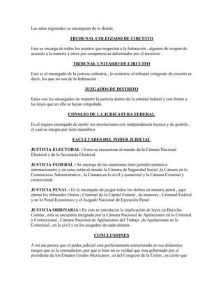 Las salas regionales se encargaran de lo demás .

                       TRUBUNAL COLEGIADO DE CIRCUITO

Este se encarga de todos los asuntos que respectan a la federación , algunos de ocupan de
acuerdo a la materia y otros por competencias delimitadas por el territorio .

                         TRIBUNAL UNITARIO DE CIRCUITO

Este es el encargado de la justicia ordinaria , lo contrario al tribunal colegiado de circuito es
decir, los que no son de la federación .

                                JUZGADOS DE DISTRITO

Estos son los encargados de impartir la justicia dentro de la entidad federal y con forme a
las leyes que en ella se hayan estipulado.

                      CONSEJO DE LA JUDICATURA FEDERAL

Es el órgano encargado de emitir sus resoluciones con independencia técnica y de gestión ,
el cual se integra por siete miembros

                        FACULTADES DEL PODER JUDICIAL

JUSTICIA ELECTORAL : Estos se encuentran al mando de la Cámara Nacional
Electoral y de la Secretaría Electoral.

JUSTICIA FEDERAL : Se encarga de las cuestiones ínter jurisdiccionales o
internacionales y en estas están al mando la Cámara de Seguridad Social ,la Cámara en lo
Contencioso Administrativo , la Cámara en lo civil y comercial y la Cámara Criminal y
correccional .

JUSTICIA PENAL : Es la encargada de juzgar todos los delitos en materia penal , aquí
entran los tribunales Orales , Criminal de la Capital Federal , de menores , Criminal Federal
y en lo Penal Económico y el Juzgado Nacional de Ejecución Penal .

JUSTICIA ORDINARIA : En esta se introducen la implicación de leyes en Derecho
Común , esta se encuentra integrada por la Cámara Nacional de Apelaciones en lo Criminal
y Correccional , Cámara Nacional de Apelaciones del Trabajo ,de Apelaciones en lo
Comercial , en lo civil y en los juzgados de cada cámara .

                                      CONCLUSIONES

A mí me parece que el poder judicial esta perfectamente estructurado en sus diferentes
rangos que se le concedieron ,por que si bien no es verdad que esta gobernado por el
presidente de los Estados Unidos Mexicanos , ni del Congreso de la Unión , es cierto que
 