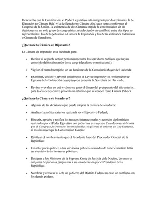 De acuerdo con la Constitución, el Poder Legislativo está integrado por dos Cámaras, la de
Diputados (o Cámara Baja) y la de Senadores (Cámara Alta) que juntas conforman el
Congreso de la Unión. La existencia de dos Cámaras impide la concentración de las
decisiones en un solo grupo de congresistas, estableciendo un equilibrio entre dos tipos de
representantes: los de la población o Cámara de Diputados y los de las entidades federativas
o Cámara de Senadores.

¿Qué hace la Cámara de Diputados?

La Cámara de Diputados esta facultada para:

       Decidir si se puede actuar penalmente contra los servidores públicos que hayan
       cometido delitos abusando de su cargo (desafuero constitucional);

       Vigilar el buen desempeño de las funciones de la Contaduría Mayor de Hacienda;

       Examinar, discutir y aprobar anualmente la Ley de Ingresos y el Presupuesto de
       Egresos de la Federación cuyo proyecto presenta la Secretaría de Hacienda;

       Revisar y evaluar en qué y cómo se gastó el dinero del presupuesto del año anterior,
       para lo cual el ejecutivo presenta un informe que se conoce como Cuenta Pública.

¿Qué hace la Cámara de Senadores?

       Algunas de las decisiones que puede adoptar la cámara de senadores:

       Analizar la política exterior realizada por el Ejecutivo Federal;

       Discutir, aprueba y ratifica los tratados internacionales y acuerdos diplomáticos
       realizados por el Poder Ejecutivo con gobiernos extranjeros. Cuando son ratificados
       por el Congreso, los tratados internacionales adquieren el carácter de Ley Suprema,
       al mismo nivel que la Constitución General;

       Ratificar el nombramiento que el Presidente hace del Procurador General de la
       República;

       Entablar juicio político a los servidores públicos acusados de haber cometido faltas
       en perjuicio de los intereses públicos;

       Designar a los Ministros de la Suprema Corte de Justicia de la Nación, de entre un
       conjunto de personas propuestas a su consideración por el Presidente de la
       República;

       Nombrar y remover al Jefe de gobierno del Distrito Federal en caso de conflicto con
       los demás poderes.
 