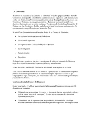 Las Comisiones

Al interior de cada una de las Cámaras se conforman pequeños grupos de trabajo llamados
Comisiones. Éstas pueden ser ordinarias y extraordinarias o especiales. Cada cámara podrá
contar con el número de Comisiones que requiera para el desempeño de sus funciones. Las
Comisiones Ordinarias se encargan de analizar y dictaminar las iniciativas de leyes y
decretos relacionados con su misión particular. Por ejemplo, la Comisión de Educación, de
Cultura, etc. Las Comisiones deciden según la mayoría de los votos de sus integrantes. En
caso de empate, su presidente tomará la decisión final.

Se identifican 6 grandes tipos de Comisión dentro de la Cámara de Diputados:

       De Régimen Interno y Concertación Política

       De dictamen legislativo

       De vigilancia de la Contaduría Mayor de Hacienda

       De investigación

       Jurisdiccionales

       Especiales

De éstas destaca la primera, que sirve como órgano de gobierno interno de la Cámara y
cuyo fin es organizar su trabajo legislativo político y administrativo.

Existe una Gran Comisión por cada una de las Cámaras del Congreso de la Unión.

En el caso de la Gran Comisión de la Cámara de Diputados esta se forma cuando un partido
político alcanza la mayoría absoluta en las elecciones para diputados. En caso de que
ningún partido logre esa mayoría, sus funciones las toma una Comisión de Régimen Interno
y Concertación Política.

Conformación de la Cámara de Diputados

Según los artículos 52 y 53 de la constitución la Cámara de Diputados se integra con 500
diputados, de los cuales:

       300 son de mayoría relativa, electos por el sistema de distritos uninominales (el que
       obtiene mayor número de votos gana). A estos representantes se les denomina
       diputados por mayoría.

       200 restantes son de representación proporcional o plurinominales y se eligen
       mediante un sistema de listas de candidatos presentadas por cada partido político en
 