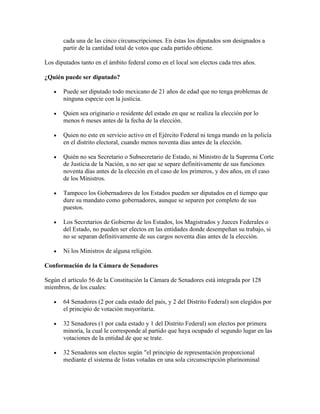 cada una de las cinco circunscripciones. En éstas los diputados son designados a
       partir de la cantidad total de votos que cada partido obtiene.

Los diputados tanto en el ámbito federal como en el local son electos cada tres años.

¿Quién puede ser diputado?

       Puede ser diputado todo mexicano de 21 años de edad que no tenga problemas de
       ninguna especie con la justicia.

       Quien sea originario o residente del estado en que se realiza la elección por lo
       menos 6 meses antes de la fecha de la elección.

       Quien no este en servicio activo en el Ejército Federal ni tenga mando en la policía
       en el distrito electoral, cuando menos noventa días antes de la elección.

       Quién no sea Secretario o Subsecretario de Estado, ni Ministro de la Suprema Corte
       de Justicia de la Nación, a no ser que se separe definitivamente de sus funciones
       noventa días antes de la elección en el caso de los primeros, y dos años, en el caso
       de los Ministros.

       Tampoco los Gobernadores de los Estados pueden ser diputados en el tiempo que
       dure su mandato como gobernadores, aunque se separen por completo de sus
       puestos.

       Los Secretarios de Gobierno de los Estados, los Magistrados y Jueces Federales o
       del Estado, no pueden ser electos en las entidades donde desempeñan su trabajo, si
       no se separan definitivamente de sus cargos noventa días antes de la elección.

       Ni los Ministros de alguna religión.

Conformación de la Cámara de Senadores

Según el artículo 56 de la Constitución la Cámara de Senadores está integrada por 128
miembros, de los cuales:

       64 Senadores (2 por cada estado del país, y 2 del Distrito Federal) son elegidos por
       el principio de votación mayoritaria.

       32 Senadores (1 por cada estado y 1 del Distrito Federal) son electos por primera
       minoría, la cual le corresponde al partido que haya ocupado el segundo lugar en las
       votaciones de la entidad de que se trate.

       32 Senadores son electos según "el principio de representación proporcional
       mediante el sistema de listas votadas en una sola circunscripción plurinominal
 