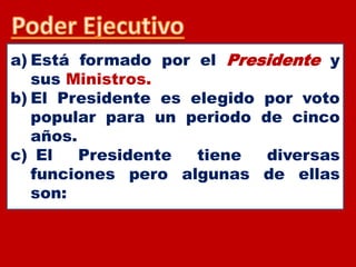 a) Está formado por el Presidente y
sus Ministros.
b) El Presidente es elegido por voto
popular para un periodo de cinco
años.
c) El Presidente tiene diversas
funciones pero algunas de ellas
son:
 