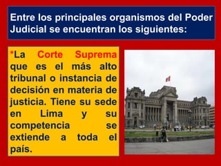 Entre los principales organismos del Poder
Judicial se encuentran los siguientes:
*La Corte Suprema
que es el más alto
tribunal o instancia de
decisión en materia de
justicia. Tiene su sede
en Lima y su
competencia se
extiende a toda el
país.
 