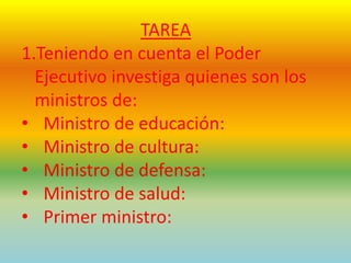 TAREA
1.Teniendo en cuenta el Poder
Ejecutivo investiga quienes son los
ministros de:
• Ministro de educación:
• Ministro de cultura:
• Ministro de defensa:
• Ministro de salud:
• Primer ministro:
 