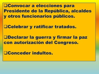 Convocar a elecciones para
Presidente de la República, alcaldes
y otros funcionarios públicos.
Celebrar y ratificar tratados.
Declarar la guerra y firmar la paz
con autorización del Congreso.
Conceder indultos.
 