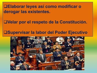 Elaborar leyes así como modificar o
derogar las existentes.
Velar por el respeto de la Constitución.
Supervisar la labor del Poder Ejecutivo.
 