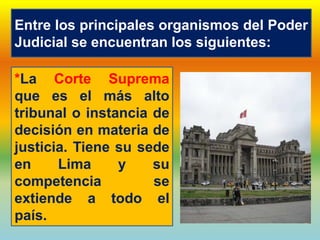 Entre los principales organismos del Poder
Judicial se encuentran los siguientes:
*La Corte Suprema
que es el más alto
tribunal o instancia de
decisión en materia de
justicia. Tiene su sede
en Lima y su
competencia se
extiende a todo el
país.
 