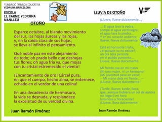 LLUVIA DE OTOÑO

OTOÑO
Esparce octubre, al blando movimiento
del sur, las hojas áureas y las rojas,
y, en la caída clara de sus hojas,
se lleva al infinito el pensamiento.
Qué noble paz en este alejamiento
de todo; oh prado bello que deshojas
tus flores; oh agua fría ya, que mojas
con tu cristal estremecido el viento!
¡Encantamiento de oro! Cárcel pura,
en que el cuerpo, hecho alma, se enternece,
echado en el verdor de una colina!
En una decadencia de hermosura,
la vida se desnuda, y resplandece
la excelsitud de su verdad divina.
Juan Ramón Jiménez

(Llueve, llueve dulcemente...)
... El agua lava la yedra;
rompe el agua verdinegra;
el agua lava la piedra...
Y en mi corazón ardiente,
llueve, llueve dulcemente
Esté el horizonte triste;
¿el paisaje ya no existe?;
un día rosa persiste
en el pálido poniente...
Llueve, llueve dulcemente.
Mi frente cae en mi mano
¡Ni una mujer, ni un hermano!
¡Mi juventud pasa en vano!
-- Mi mano deja mi frente... -¡Llueve, llueve dulcemente!
¡Tarde, llueve; tarde, llora;
que, aunque hubiera un sol de aurora
no llegará mi hora
luminosa y floreciente!
¡Llueve, llora dulcemente!
Juan Ramón Jiménez

 