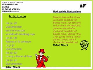Ja, je, ji, jo, ju
¡Ja, ja, ja!
Qué gracioso
está mi corazón
vestido de smoking rojo
¡je, je, je!
Apenas si lo conozco
¡ji, ji, ji!
Qué gracioso
¡jo, jo, jo!
Lo voy a llevar al Polo
¡ju, ju, ju!
Qué gracioso.
Rafael Alberti

Madrigal de Blanca-nieve
 
Blanca-nieve se fue al mar,
¡Se habrá derretido ya!
Blanca-nieve, flor del norte
se fue al mar del mediodía, 
para su cuerpo bañar.
¡Se habrá derretido ya!
Blanca-nieve, Blanca y fría
¿Por qué te fuiste a la mar
para tu cuerpo bañar?
¡Te habrás derretido ya! 
Rafael Alberti

 
