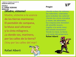 ¡Madre, vísteme!
Madre, vísteme a la usanza
de las tierras marineras:
El pantalón de campana,
la blusa azul ultramar
y la cinta milagrera.
¿a donde vas, marinero,
por las calles de la tierra?
¡Voy por las calles del mar!
Rafael Alberti

Pregón
 
¡Vendo nubes de colores:
las redondas, coloradas,
para endulzar los calores!
¡Vendo los cirros morados
y rosas, las alboradas,
los crepúsculos dorados!
¡El amarillo lucero,
cogido a la verde rama
del celeste duraznero!
Vendo la nieve, la llama
y el canto del pregonero.
Rafael Alberti

 