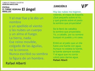El ángel
Y el mar fue y le dio un
nombre
y un apellido el viento
y las nubes un cuerpo
y un alma el fuego.
La tierra, nada.
Ese reino movible,
colgado de las águilas,
no la conoce.
Nunca escribió su sombra
la figura de un hombre.
Rafael Alberti

CANCIÓN 8
Hoy las nubes me trajeron,
volando, el mapa de España.
¡Qué pequeño sobre el río,
y qué grande sobre el pasto
la sombra que proyectaba!
Se le llenó de caballos
la sombra que proyectaba.
Yo, a caballo, por su sombra
busqué mi pueblo y mi casa.
Entré en el patio que un día
fuera una fuente con agua.
Aunque no estaba la fuente,
la fuente siempre sonaba.
Y el agua que no corría
volvió para darme agua.
Rafael Alberti

 