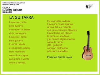 LA GUITARRA
Empieza el canto
de la guitarra.
Se rompen las copas
de la madrugada.
Empieza el llanto
de la guitarra.
Es inútil callarla,
es imposible callarla.
Llora monótona
como llora el agua,
como llora el viento
sobre la nevada.

Es imposible callarla.
Llora por cosas lejanas.
Arena del sur caliente
que pide camelias blancas.
Llora flecha sin blanco,
la tarde sin mañana,
y el primer pájaro muerto
sobre la rama.
¡Oh, guitarra!
corazón malherido
por cinco espadas.
Federico García Lorca

 