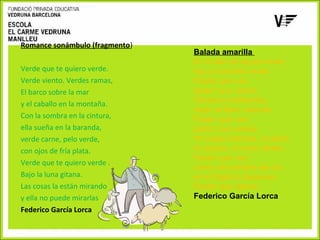 Romance sonámbulo (fragmento)
Verde que te quiero verde.
Verde viento. Verdes ramas,
El barco sobre la mar
y el caballo en la montaña.
Con la sombra en la cintura,
ella sueña en la baranda,
verde carne, pelo verde,
con ojos de fría plata.
Verde que te quiero verde .
Bajo la luna gitana.
Las cosas la están mirando
y ella no puede mirarlas
Federico García Lorca

Balada amarilla
En lo alto de aquel monte
hay un arbolito verde.
Pastor que vas,
pastor que vienes.
Olivares soñolientos
bajan al llano caliente.
Pastor que vas,
pastor que vienes.
Ni ovejas blancas, ni perro,
ni cayado, ni amor tienes.
Pastor que vas,
como una sombra de oro
en el trigal te disuelvas.
Pastor que vienes.
Federico García Lorca

 